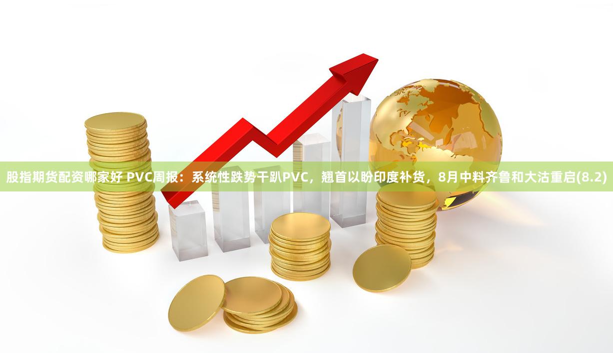 股指期货配资哪家好 PVC周报：系统性跌势干趴PVC，翘首以盼印度补货，8月中料齐鲁和大沽重启(8.2)