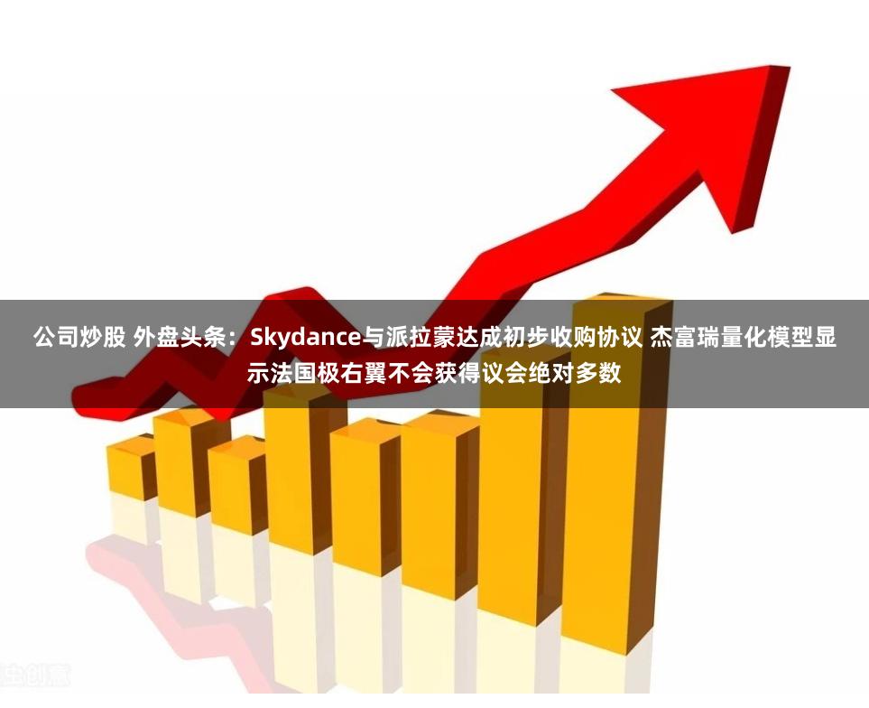 公司炒股 外盘头条：Skydance与派拉蒙达成初步收购协议 杰富瑞量化模型显示法国极右翼不会获得议会绝对多数