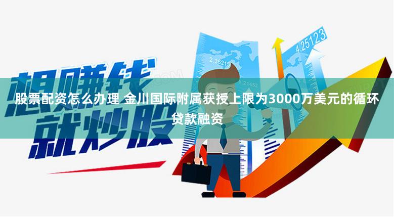 股票配资怎么办理 金川国际附属获授上限为3000万美元的循环贷款融资