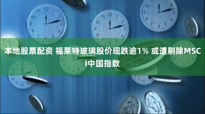 本地股票配资 福莱特玻璃股价现跌逾1% 或遭剔除MSCI中国指数