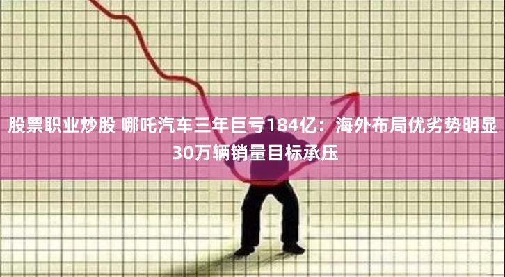 股票职业炒股 哪吒汽车三年巨亏184亿：海外布局优劣势明显 30万辆销量目标承压