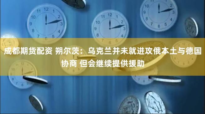 成都期货配资 朔尔茨：乌克兰并未就进攻俄本土与德国协商 但会继续提供援助