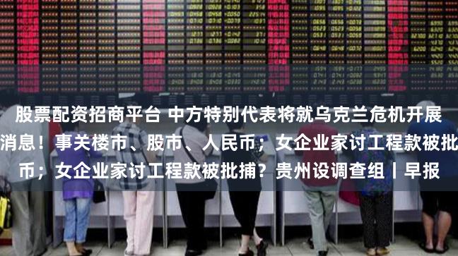 股票配资招商平台 中方特别代表将就乌克兰危机开展第二轮穿梭外交；香港大消息！事关楼市、股市、人民币；女企业家讨工程款被批捕？贵州设调查组丨早报