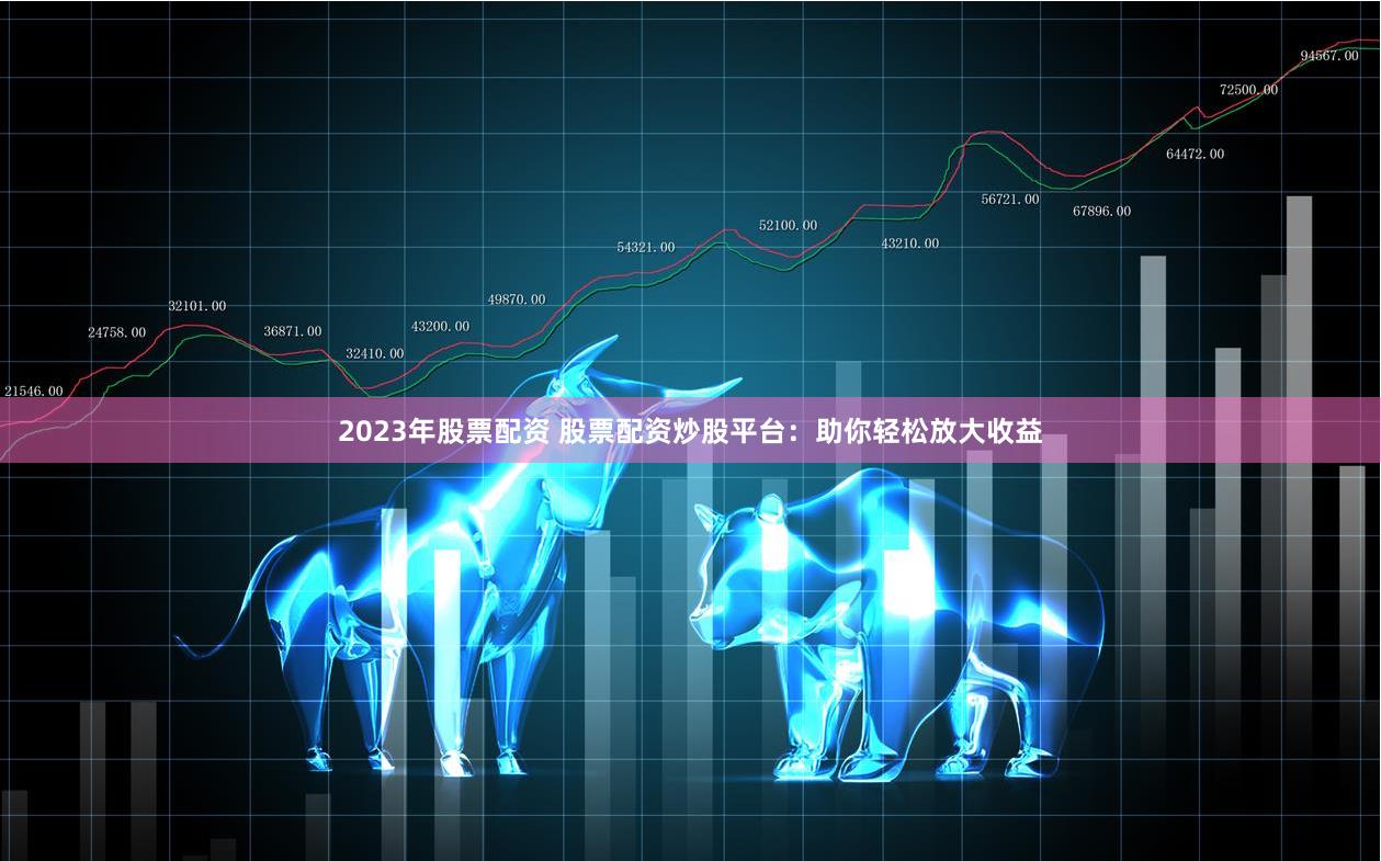 2023年股票配资 股票配资炒股平台：助你轻松放大收益