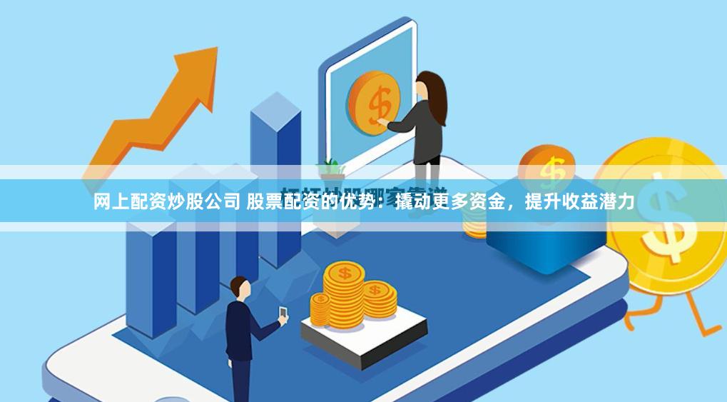 网上配资炒股公司 股票配资的优势：撬动更多资金，提升收益潜力