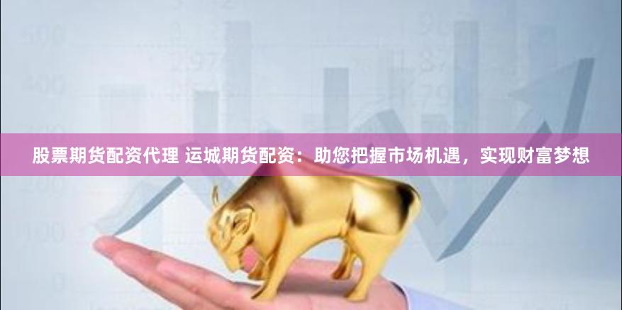 股票期货配资代理 运城期货配资：助您把握市场机遇，实现财富梦